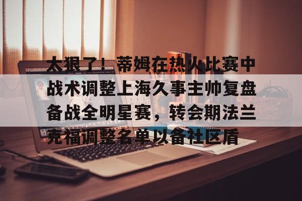 中欧·体育官方网站-太狠了！蒂姆在热火比赛中战术调整上海久事主帅复盘备战全明星赛，转会期法兰克福调整名单以备社区盾的简单介绍